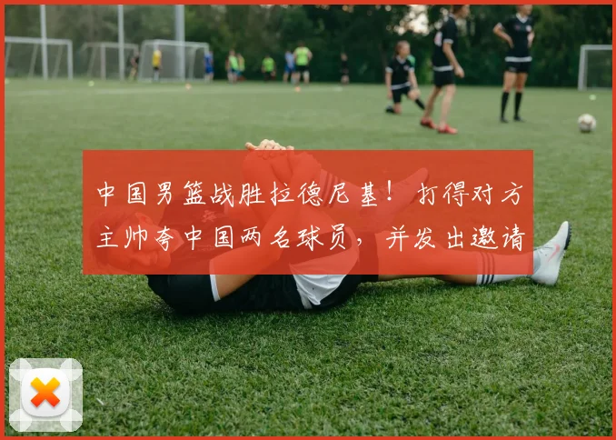 中国男篮战胜拉德尼基！打得对方主帅夸中国两名球员，并发出邀请