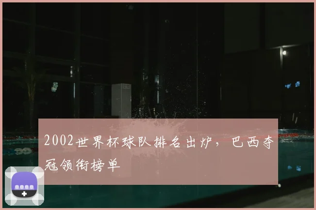 2002世界杯球队排名出炉,巴西夺冠领衔榜单