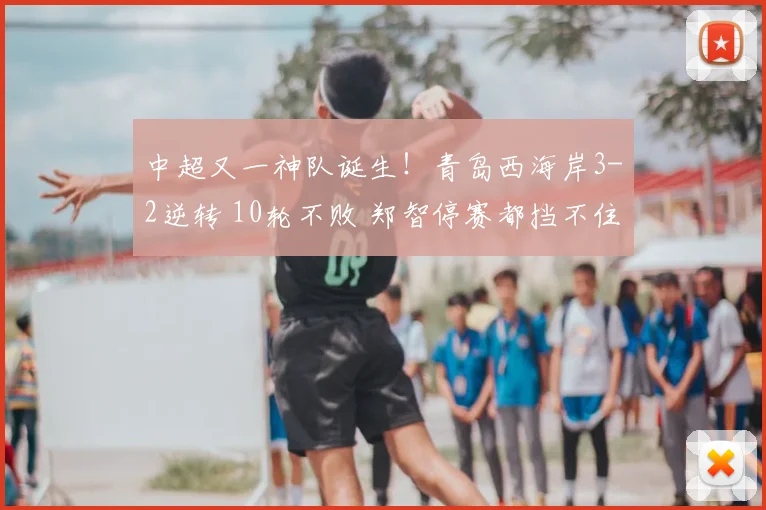 中超又一神队诞生！青岛西海岸3-2逆转 10轮不败 郑智停赛都挡不住
