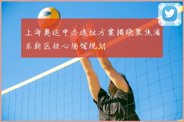 上海奥运申办选址方案揭晓聚焦浦东新区核心场馆规划