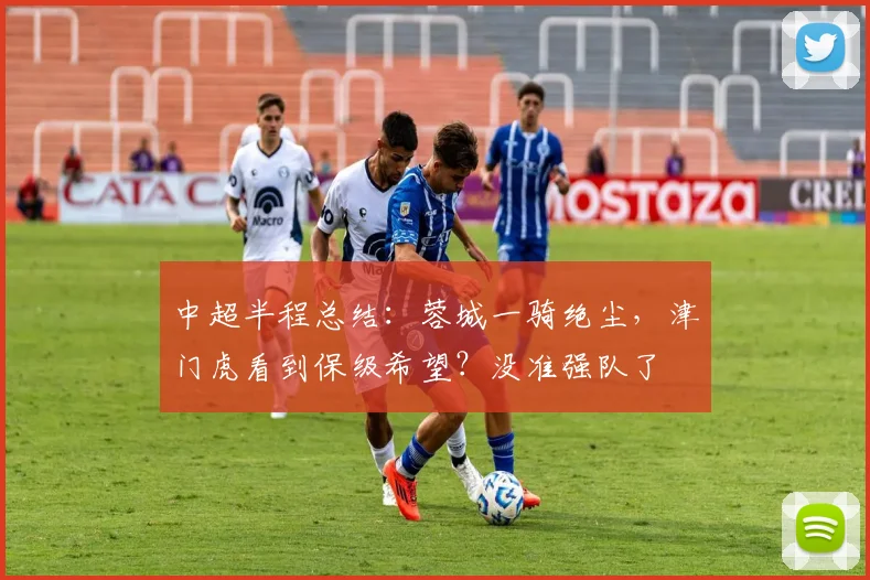 中超半程总结：蓉城一骑绝尘，津门虎看到保级希望？没准强队了