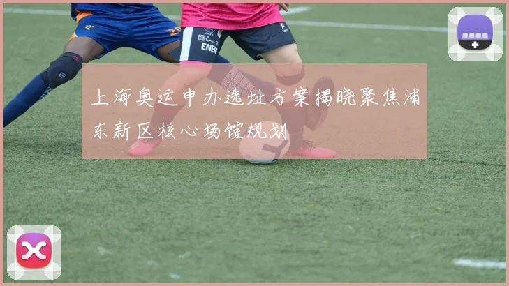 上海奥运申办选址方案揭晓聚焦浦东新区核心场馆规划