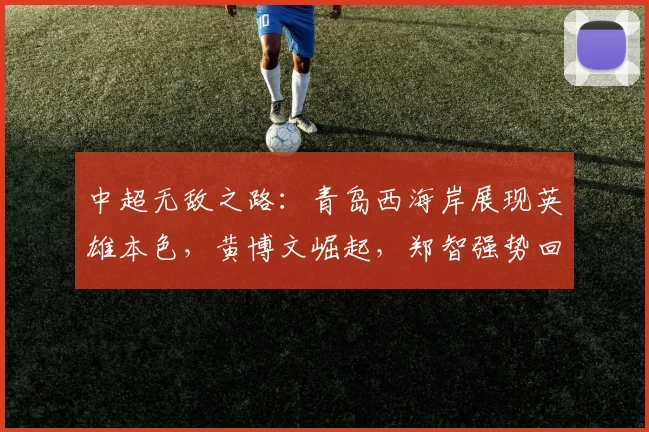 中超无敌之路：青岛西海岸展现英雄本色，黄博文崛起，郑智强势回归_赛季_邵佳一_教练