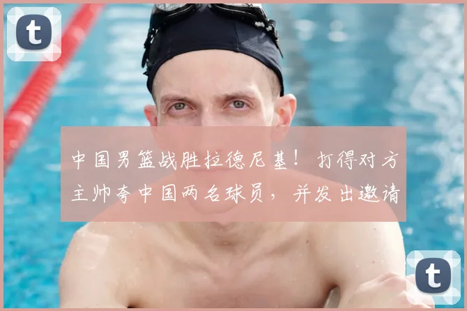 中国男篮战胜拉德尼基！打得对方主帅夸中国两名球员，并发出邀请