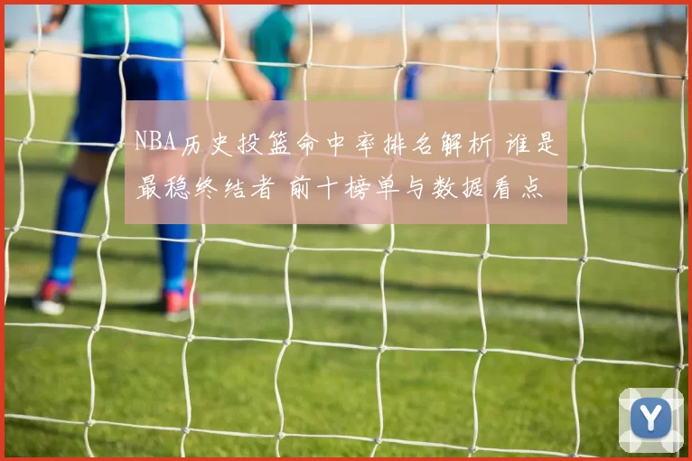 NBA历史投篮命中率排名解析 谁是最稳终结者 前十榜单与数据看点
