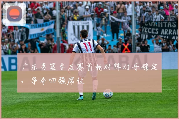 广东男篮季后赛首轮对阵对手确定，争夺四强席位