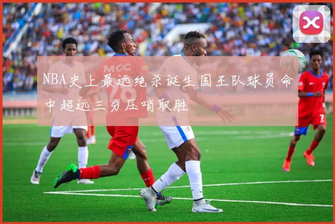 NBA史上最远绝杀诞生国王队球员命中超远三分压哨取胜