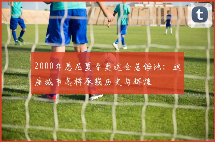 2000年悉尼夏季奥运会落锤地：这座城市怎样承载历史与辉煌