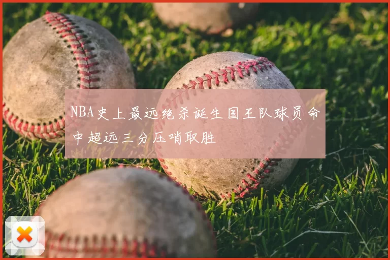 NBA史上最远绝杀诞生国王队球员命中超远三分压哨取胜