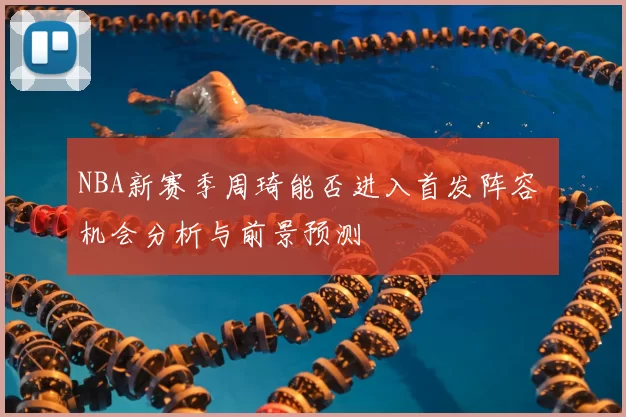 NBA新赛季周琦能否进入首发阵容 机会分析与前景预测