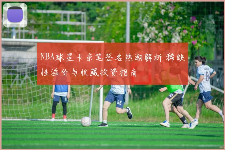NBA球星卡亲笔签名热潮解析 稀缺性溢价与收藏投资指南