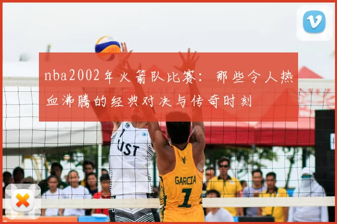 nba2002年火箭队比赛：那些令人热血沸腾的经典对决与传奇时刻