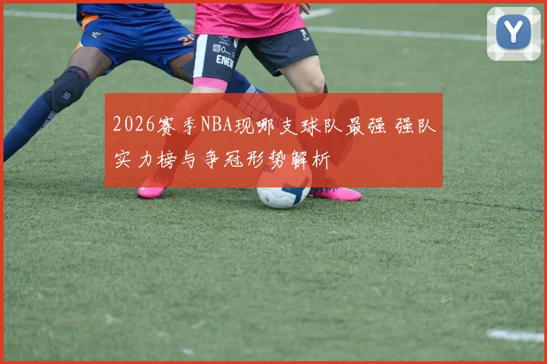 2026赛季NBA现哪支球队最强 强队实力榜与争冠形势解析