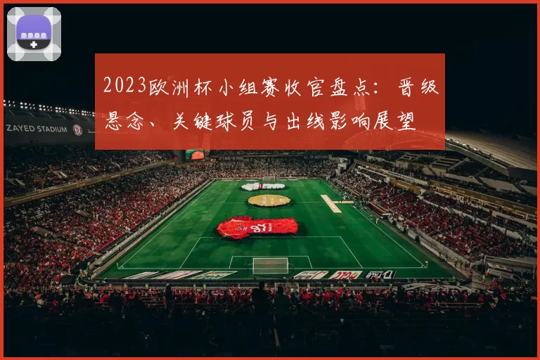 2023欧洲杯小组赛收官盘点：晋级悬念、关键球员与出线影响展望