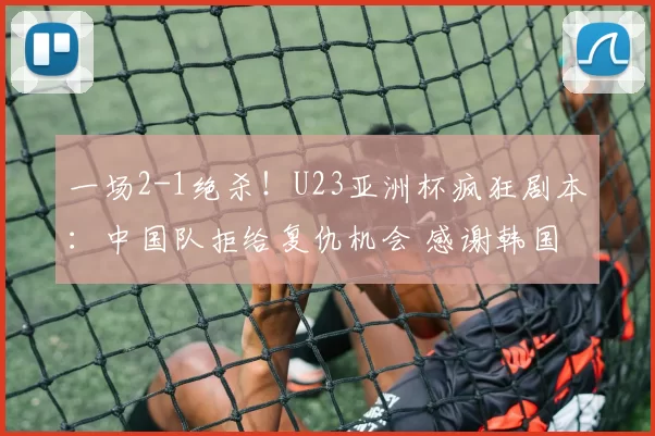 一场2-1绝杀！U23亚洲杯疯狂剧本：中国队拒给复仇机会 感谢韩国