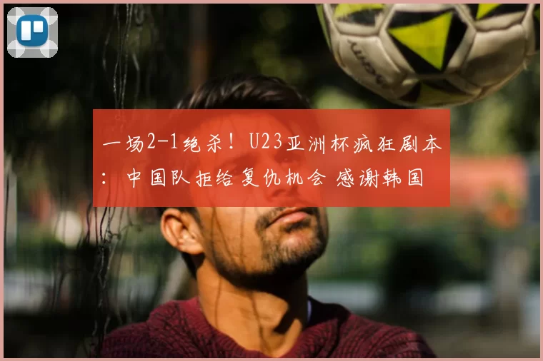 一场2-1绝杀！U23亚洲杯疯狂剧本：中国队拒给复仇机会 感谢韩国