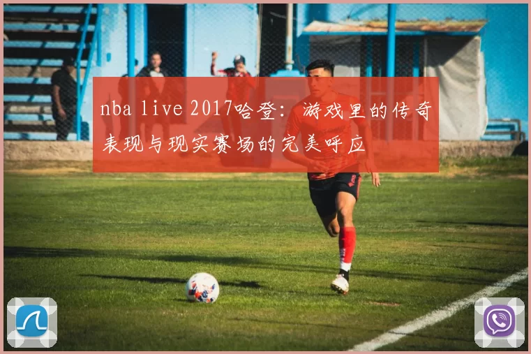 nba live 2017哈登：游戏里的传奇表现与现实赛场的完美呼应