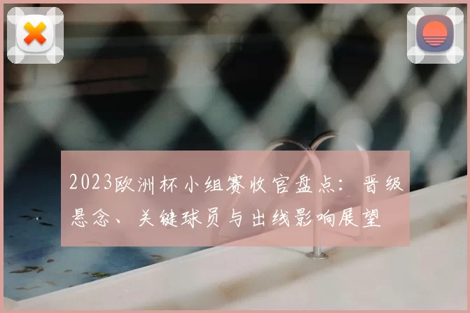2023欧洲杯小组赛收官盘点：晋级悬念、关键球员与出线影响展望