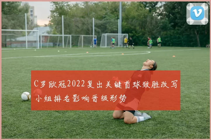 C罗欧冠2022复出关键首球致胜改写小组排名影响晋级形势