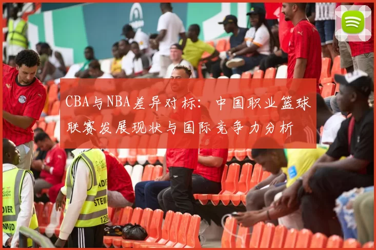 CBA与NBA差异对标:中国职业篮球联赛发展现状与国际竞争力分析