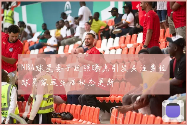 NBA球星妻子近照曝光引发关注多位球员家庭生活状态更新