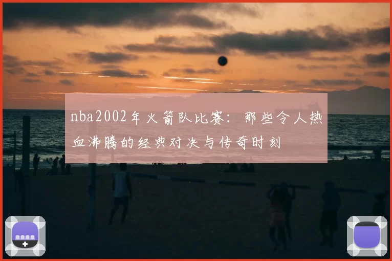 nba2002年火箭队比赛：那些令人热血沸腾的经典对决与传奇时刻