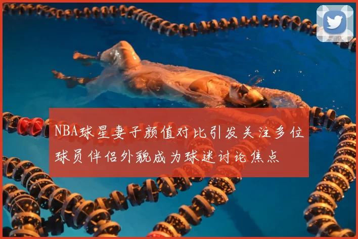 NBA球星妻子颜值对比引发关注多位球员伴侣外貌成为球迷讨论焦点