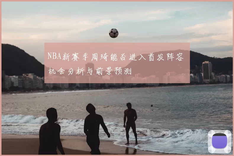 NBA新赛季周琦能否进入首发阵容 机会分析与前景预测