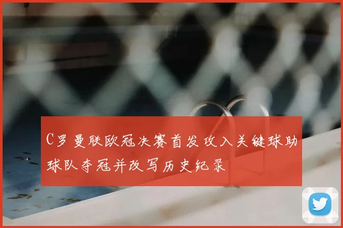 C罗曼联欧冠决赛首发攻入关键球助球队夺冠并改写历史纪录