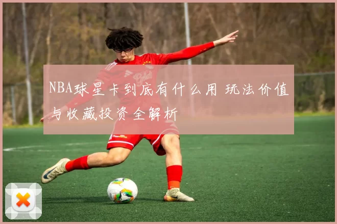 NBA球星卡到底有什么用 玩法价值与收藏投资全解析