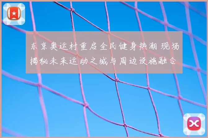 东京奥运村重启全民健身热潮 现场揭秘未来运动之城与周边设施融合共建